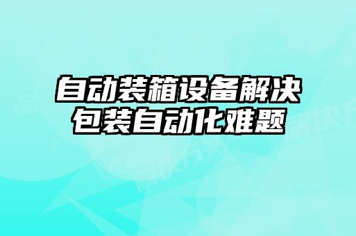 自动装箱设备解决包装自动化难题