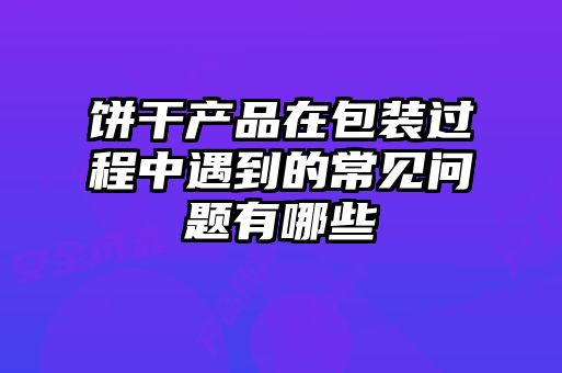 饼干产品在包装过程中遇到的常见问题有哪些