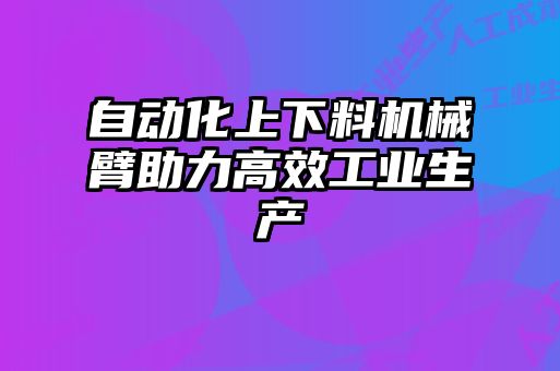 自动化上下料机械臂助力高效工业生产