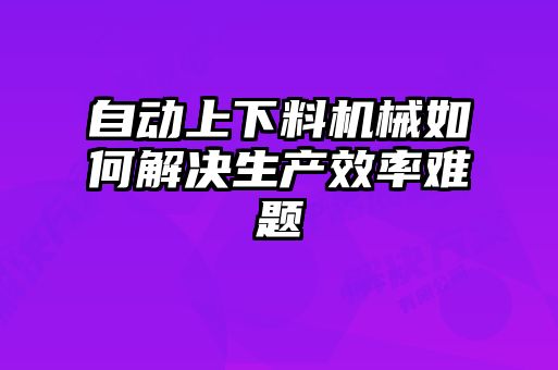 自动上下料机械如何解决生产效率难题