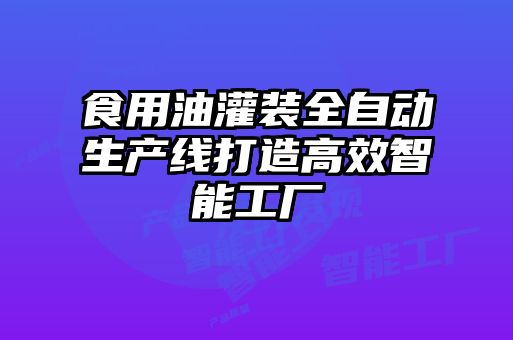 食用油灌装全自动生产线打造高效智能工厂