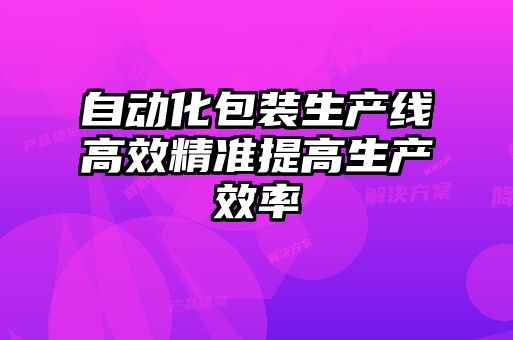 自动化包装生产线高效精准提高生产效率