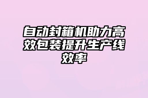 自动封箱机助力高效包装提升生产线效率