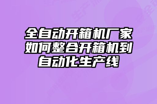 全自动开箱机厂家如何整合开箱机到自动化生产线