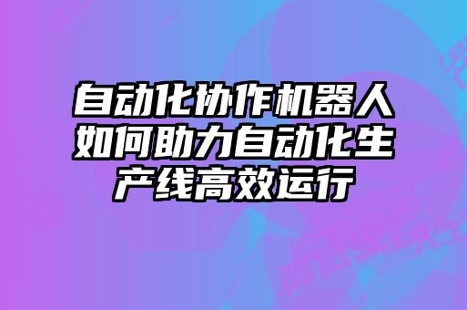 自动化协作机器人如何助力自动化生产线高效运行