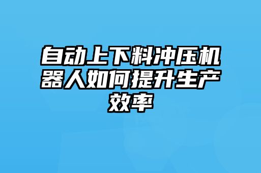 自动上下料冲压机器人如何提升生产效率