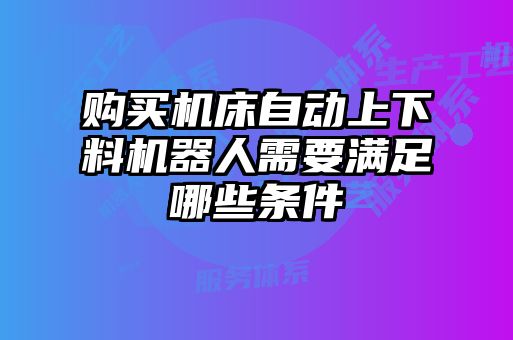 购买机床自动上下料机器人需要满足哪些条件