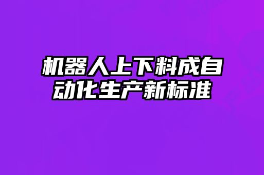 机器人上下料成自动化生产新标准