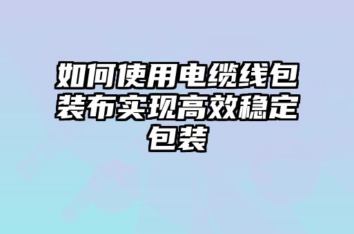 如何使用电缆线包装布实现高效稳定包装