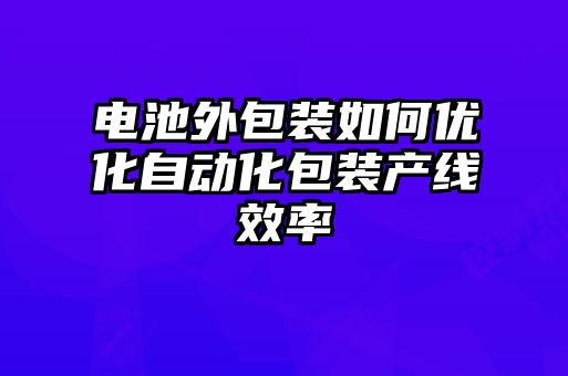 电池外包装如何优化自动化包装产线效率