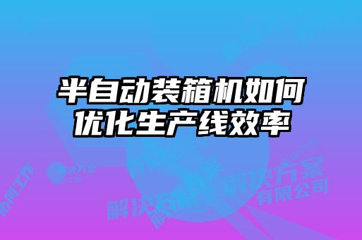 半自动装箱机如何优化生产线效率