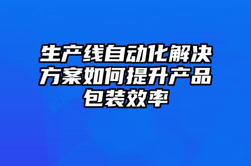 生产线自动化解决方案如何提升产品包装效率