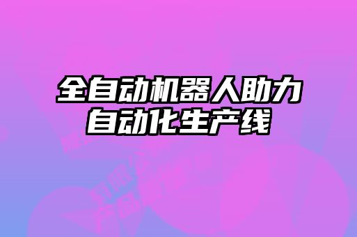 全自动机器人助力自动化生产线