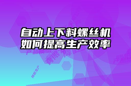 自动上下料螺丝机如何提高生产效率