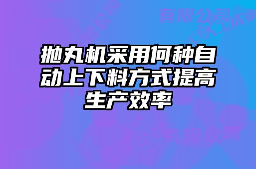抛丸机采用何种自动上下料方式提高生产效率