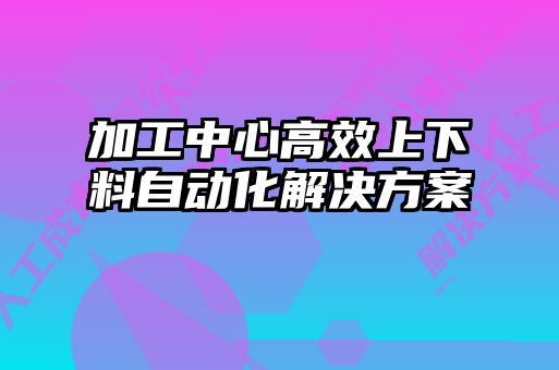 加工中心高效上下料自动化解决方案