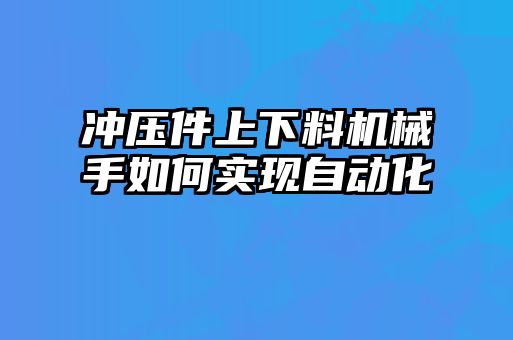 冲压件上下料机械手如何实现自动化