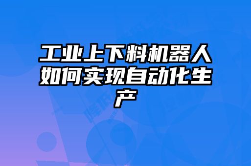 工业上下料机器人如何实现自动化生产